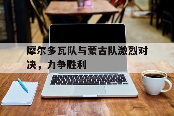 关于摩尔多瓦队与蒙古队激烈对决，力争胜利的信息