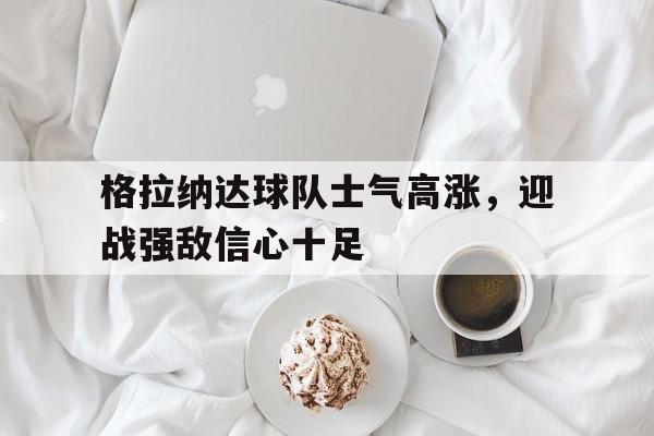 包含格拉纳达球队士气高涨，迎战强敌信心十足的词条