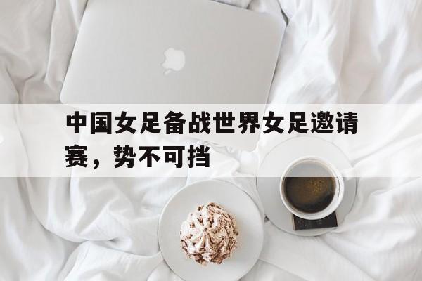 中国女足备战世界女足邀请赛，势不可挡的简单介绍